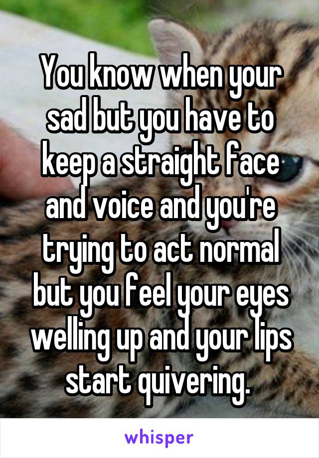 You know when your sad but you have to keep a straight face and voice and you're trying to act normal but you feel your eyes welling up and your lips start quivering. 