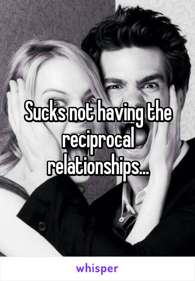 Sucks not having the reciprocal relationships...