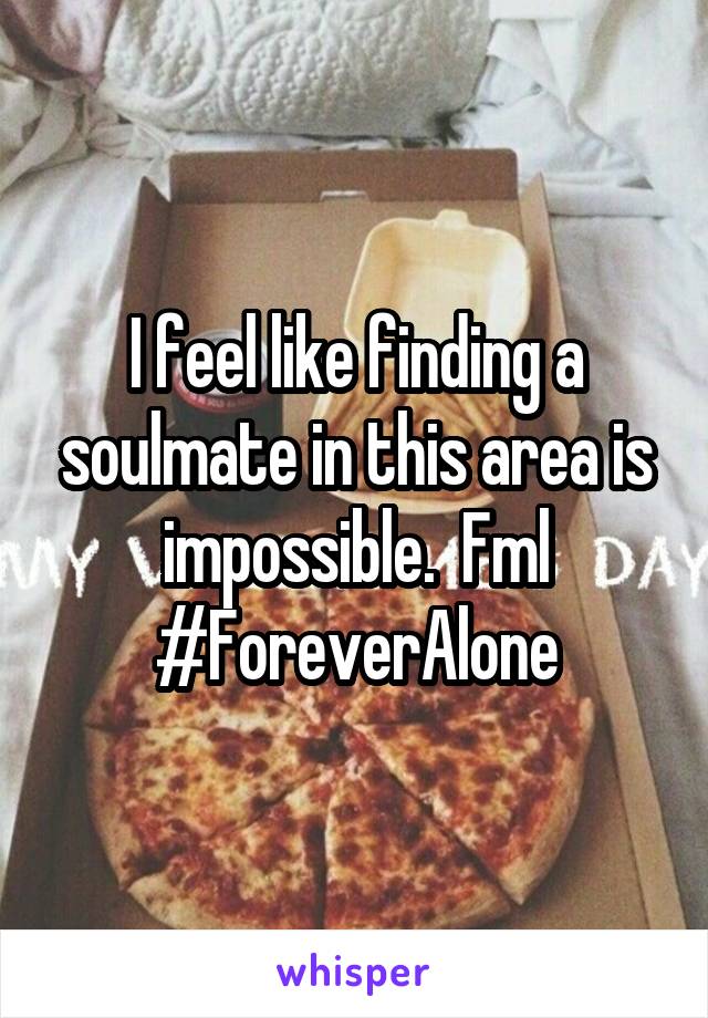 I feel like finding a soulmate in this area is impossible.  Fml
#ForeverAlone