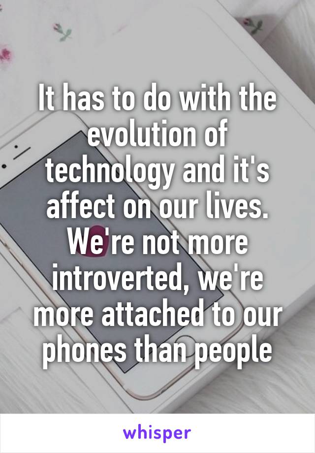 It has to do with the evolution of technology and it's affect on our lives. We're not more introverted, we're more attached to our phones than people