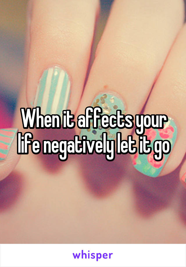 When it affects your life negatively let it go