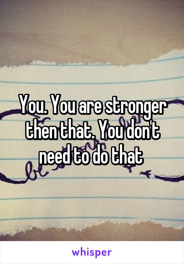 You. You are stronger then that. You don't need to do that 