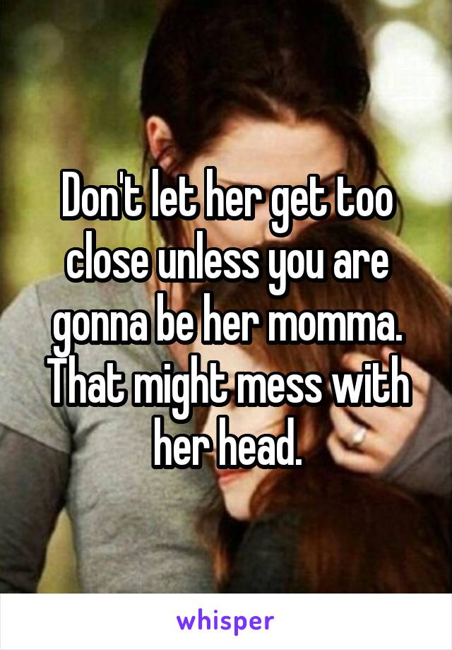 Don't let her get too close unless you are gonna be her momma. That might mess with her head.