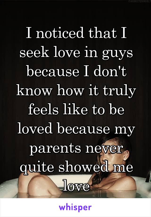 I noticed that I seek love in guys because I don't know how it truly feels like to be loved because my parents never quite showed me love