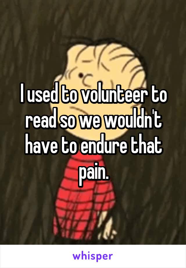 I used to volunteer to read so we wouldn't have to endure that pain.