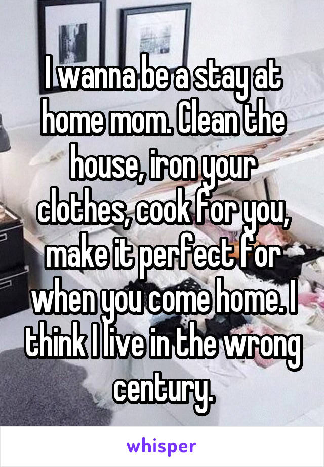 I wanna be a stay at home mom. Clean the house, iron your clothes, cook for you, make it perfect for when you come home. I think I live in the wrong century.