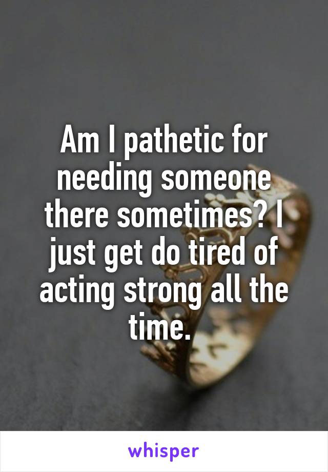 Am I pathetic for needing someone there sometimes? I just get do tired of acting strong all the time. 