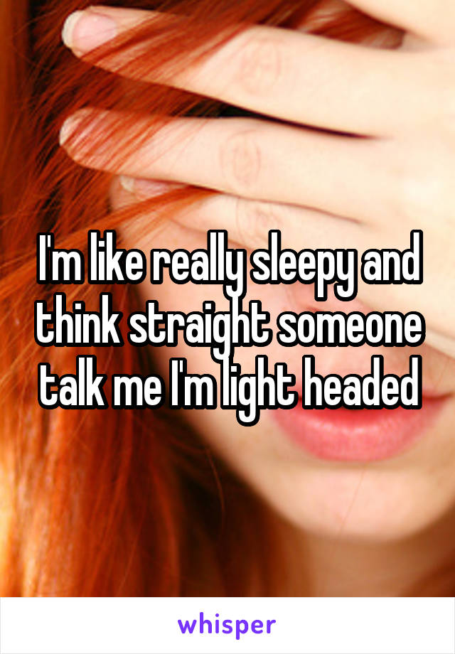 I'm like really sleepy and think straight someone talk me I'm light headed