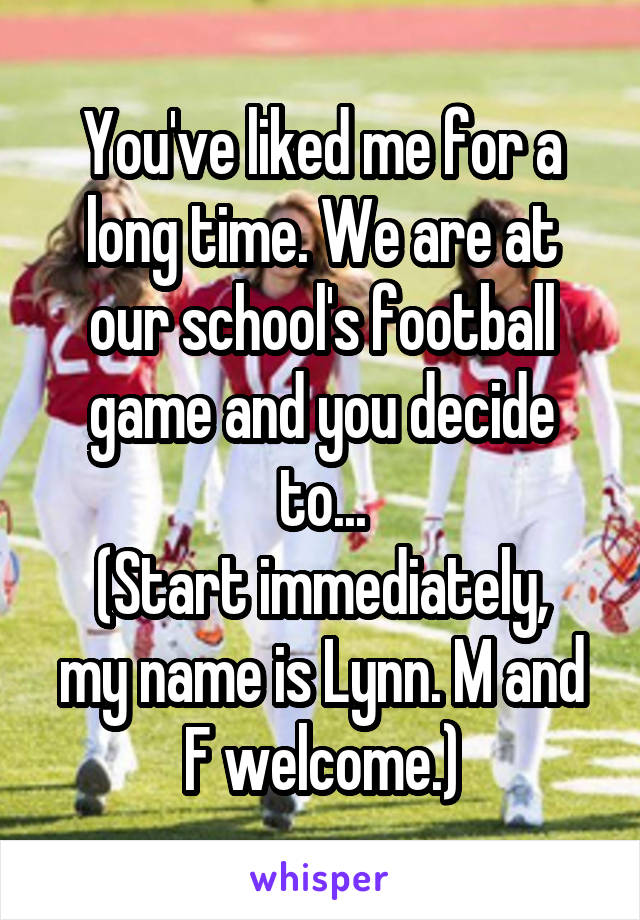 You've liked me for a long time. We are at our school's football game and you decide to...
(Start immediately, my name is Lynn. M and F welcome.)