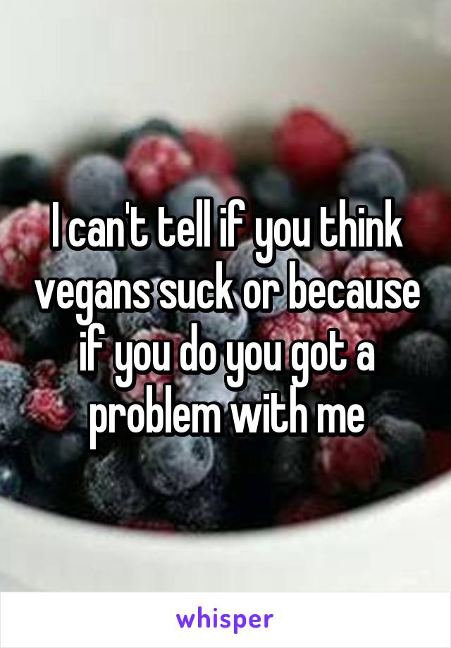 I can't tell if you think vegans suck or because if you do you got a problem with me