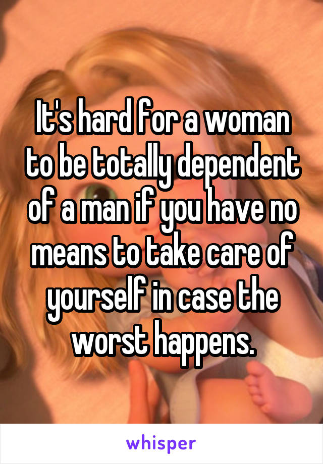 It's hard for a woman to be totally dependent of a man if you have no means to take care of yourself in case the worst happens.