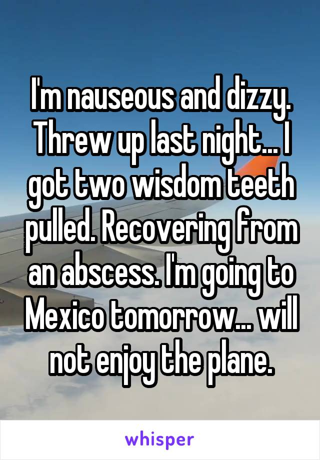 I'm nauseous and dizzy. Threw up last night... I got two wisdom teeth pulled. Recovering from an abscess. I'm going to Mexico tomorrow... will not enjoy the plane.