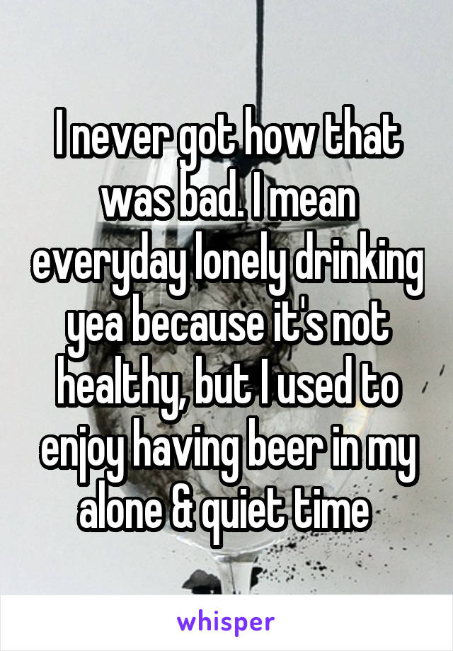 I never got how that was bad. I mean everyday lonely drinking yea because it's not healthy, but I used to enjoy having beer in my alone & quiet time 