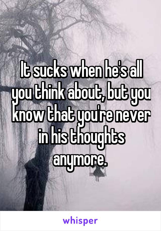 It sucks when he's all you think about, but you know that you're never in his thoughts anymore. 