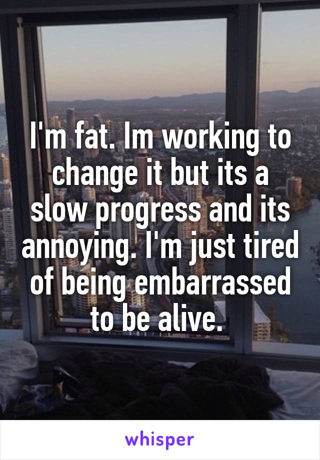 I'm fat. Im working to change it but its a slow progress and its annoying. I'm just tired of being embarrassed to be alive. 