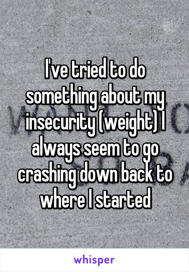 I've tried to do something about my insecurity (weight) I always seem to go crashing down back to where I started