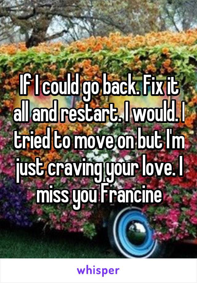 If I could go back. Fix it all and restart. I would. I tried to move on but I'm just craving your love. I miss you Francine