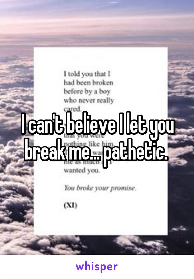 I can't believe I let you break me... pathetic. 