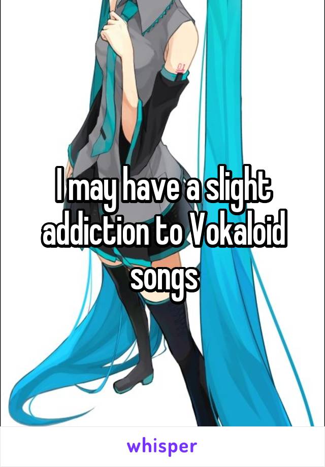 I may have a slight addiction to Vokaloid songs