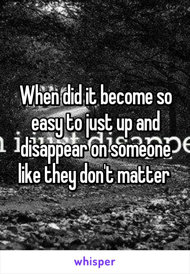 When did it become so easy to just up and disappear on someone like they don't matter 