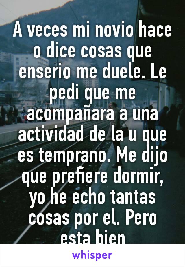 A veces mi novio hace o dice cosas que enserio me duele. Le pedi que me acompañara a una actividad de la u que es temprano. Me dijo que prefiere dormir, yo he echo tantas cosas por el. Pero esta bien