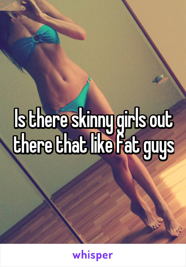 Is there skinny girls out there that like fat guys