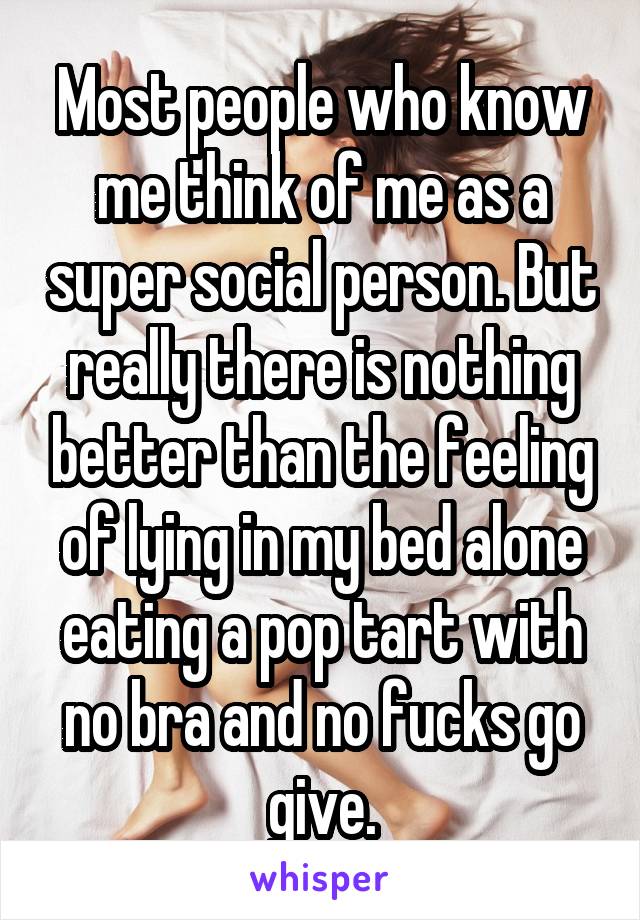 Most people who know me think of me as a super social person. But really there is nothing better than the feeling of lying in my bed alone eating a pop tart with no bra and no fucks go give.