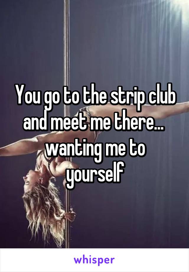 You go to the strip club and meet me there... 
wanting me to yourself