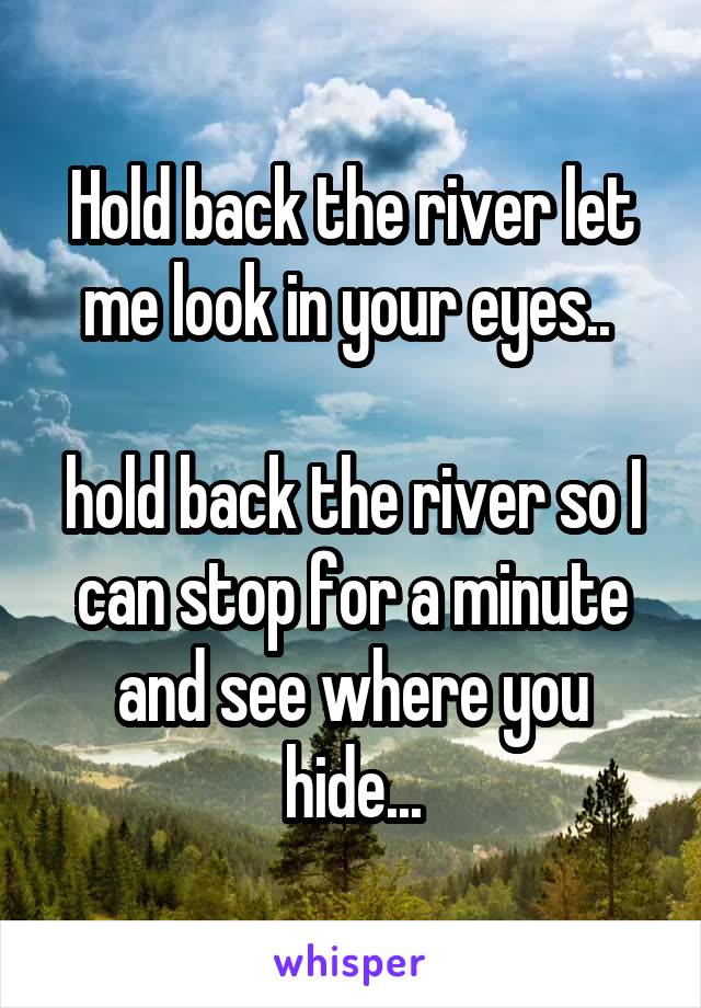 Hold back the river let me look in your eyes.. 

hold back the river so I can stop for a minute and see where you hide...