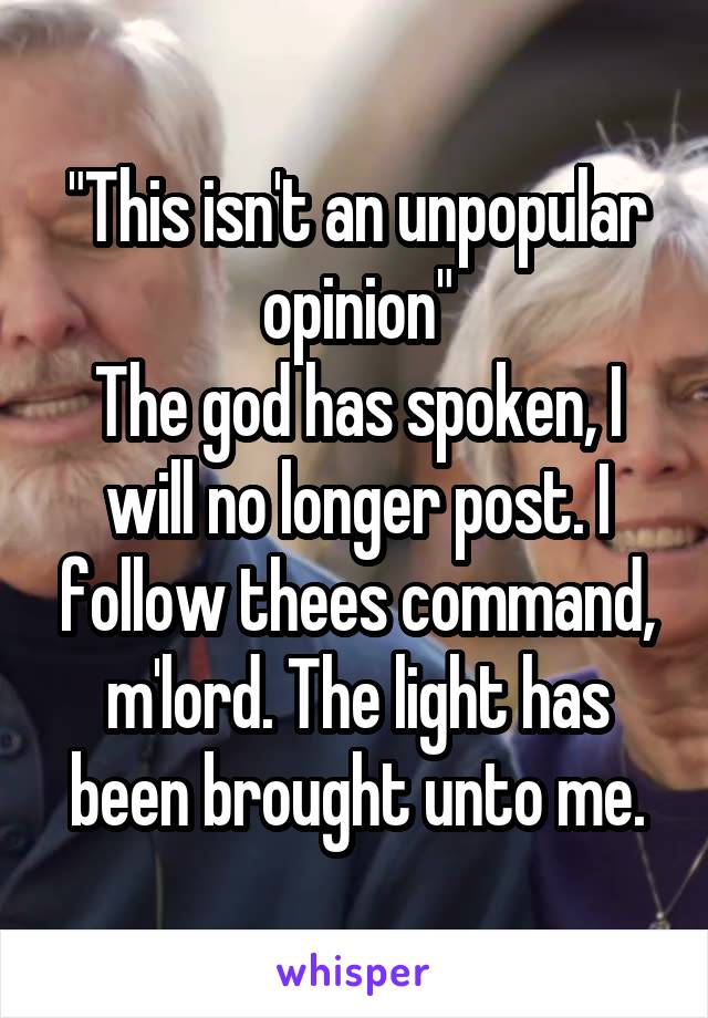 "This isn't an unpopular opinion"
The god has spoken, I will no longer post. I follow thees command, m'lord. The light has been brought unto me.