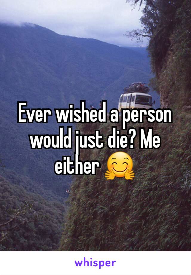 Ever wished a person would just die? Me either 🤗