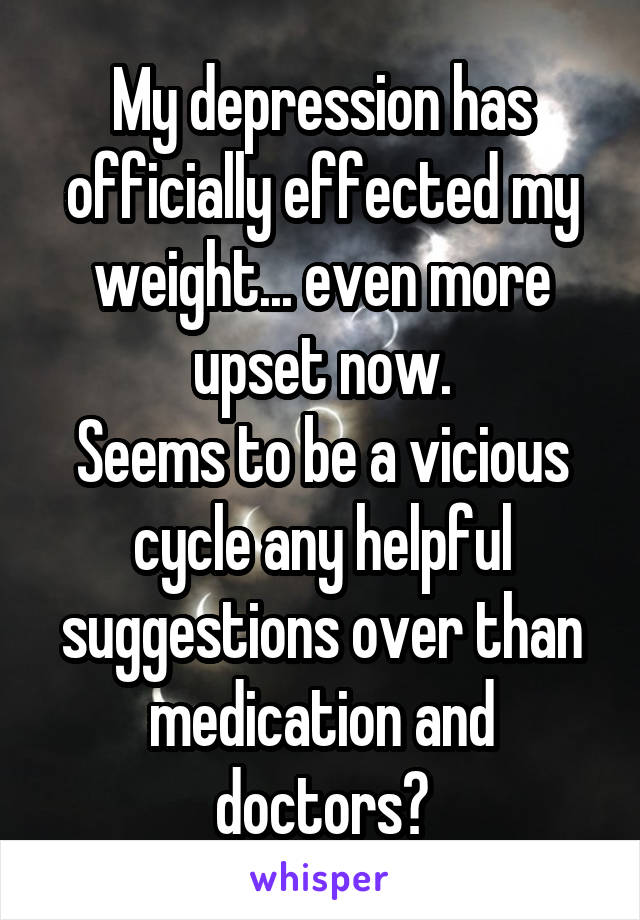 My depression has officially effected my weight... even more upset now.
Seems to be a vicious cycle any helpful suggestions over than medication and doctors?