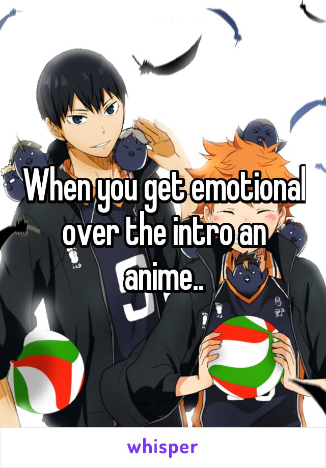 When you get emotional over the intro an anime..