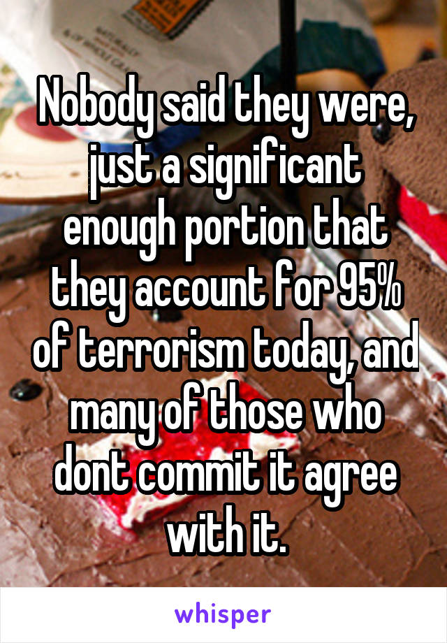 Nobody said they were, just a significant enough portion that they account for 95% of terrorism today, and many of those who dont commit it agree with it.