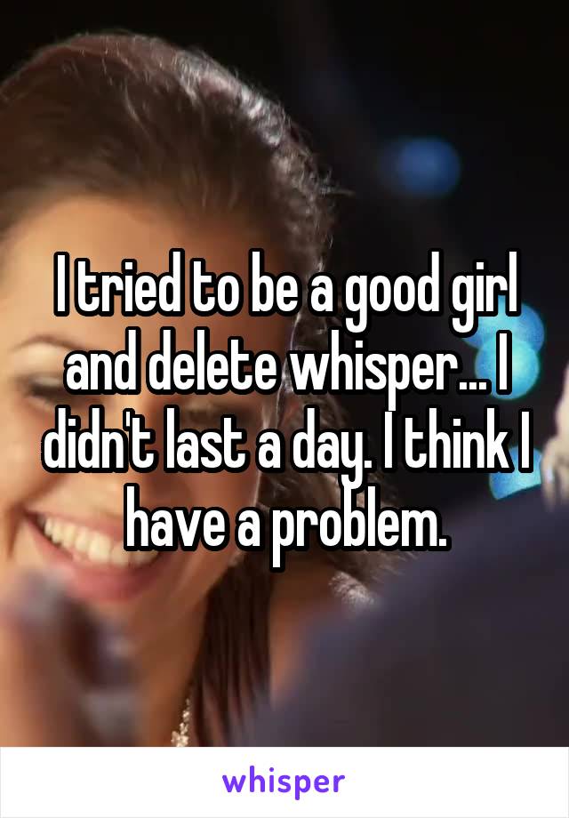 I tried to be a good girl and delete whisper... I didn't last a day. I think I have a problem.