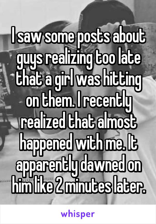 I saw some posts about guys realizing too late that a girl was hitting on them. I recently realized that almost happened with me. It apparently dawned on him like 2 minutes later.