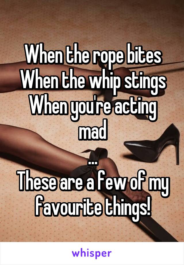 When the rope bites
When the whip stings
When you're acting mad
...
These are a few of my favourite things!