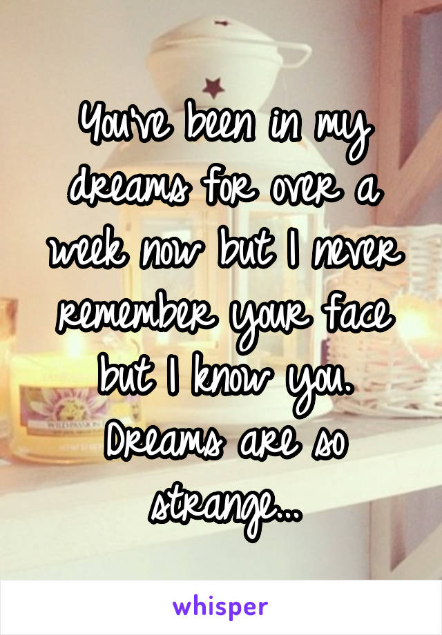 You've been in my dreams for over a week now but I never remember your face but I know you. Dreams are so strange...