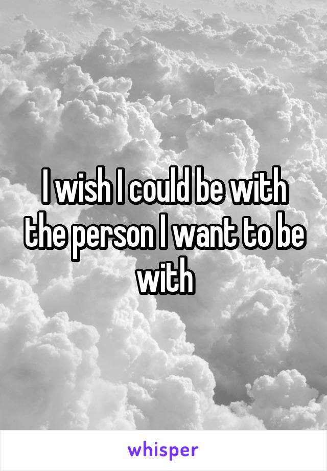 I wish I could be with the person I want to be with