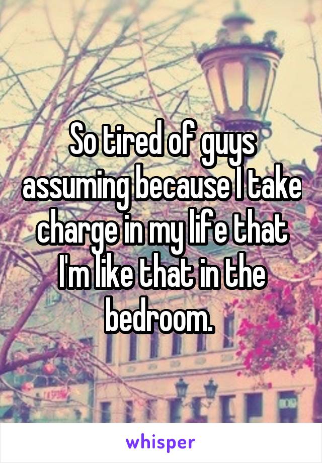 So tired of guys assuming because I take charge in my life that I'm like that in the bedroom. 