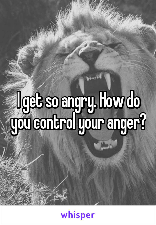 I get so angry. How do you control your anger?