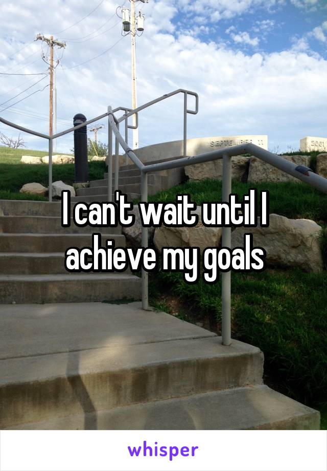 I can't wait until I achieve my goals