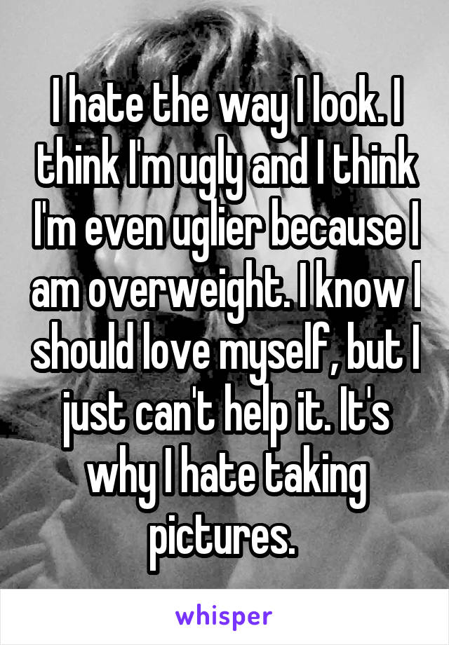 I hate the way I look. I think I'm ugly and I think I'm even uglier because I am overweight. I know I should love myself, but I just can't help it. It's why I hate taking pictures. 