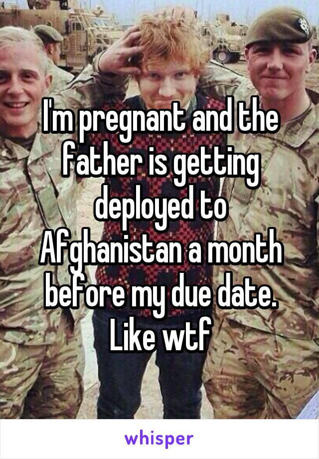 I'm pregnant and the father is getting deployed to Afghanistan a month before my due date. Like wtf