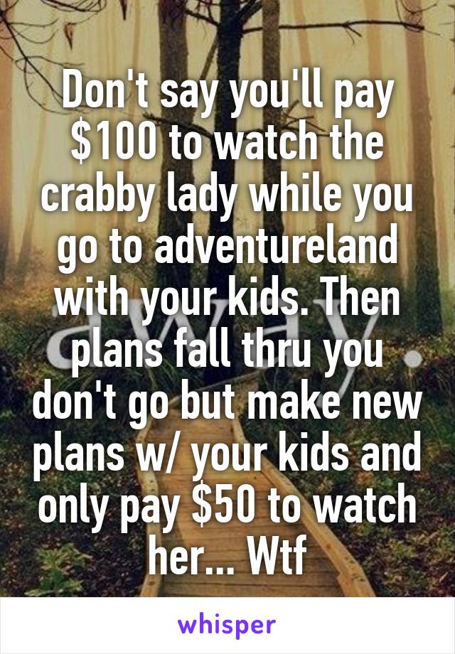 Don't say you'll pay $100 to watch the crabby lady while you go to adventureland with your kids. Then plans fall thru you don't go but make new plans w/ your kids and only pay $50 to watch her... Wtf