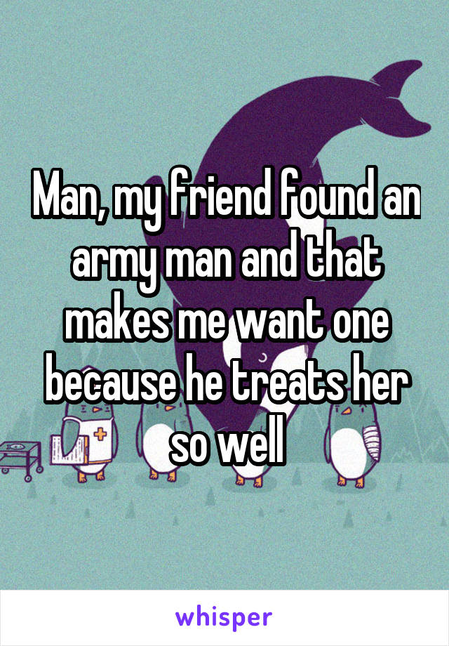 Man, my friend found an army man and that makes me want one because he treats her so well