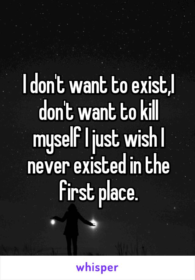 I don't want to exist,I don't want to kill myself I just wish I never existed in the first place.