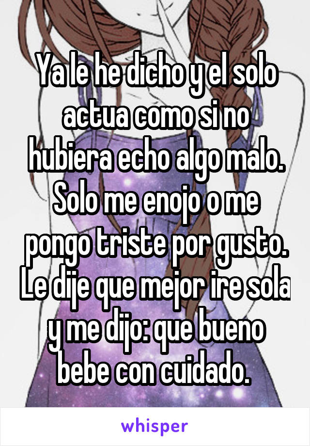 Ya le he dicho y el solo actua como si no hubiera echo algo malo. Solo me enojo o me pongo triste por gusto. Le dije que mejor ire sola y me dijo: que bueno bebe con cuidado. 