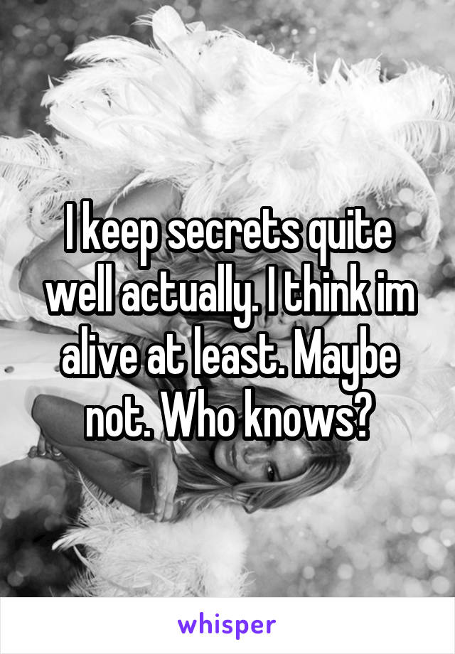 I keep secrets quite well actually. I think im alive at least. Maybe not. Who knows?