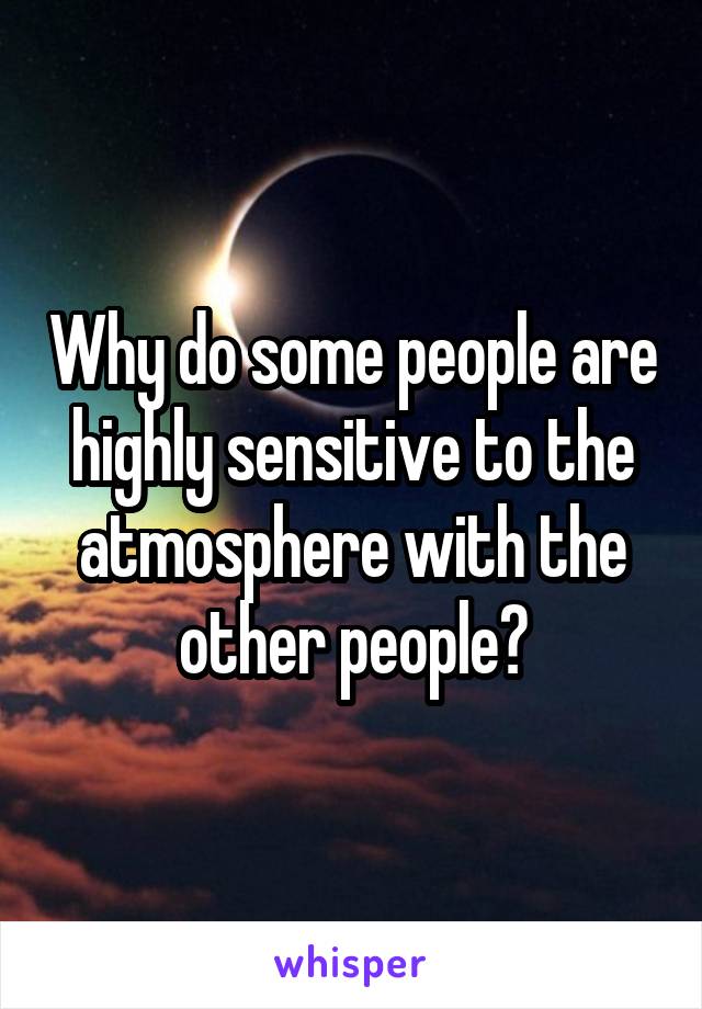 Why do some people are highly sensitive to the atmosphere with the other people?